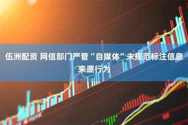 伍洲配资 网信部门严管“自媒体”未规范标注信息来源行为