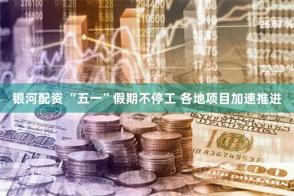 银河配资 “五一”假期不停工 各地项目加速推进