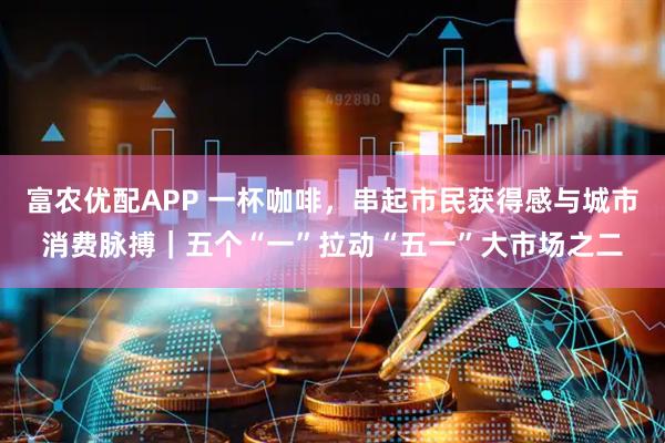 富农优配APP 一杯咖啡，串起市民获得感与城市消费脉搏｜五个“一”拉动“五一”大市场之二