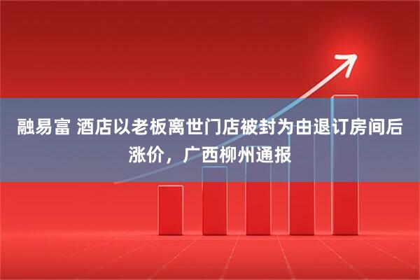 融易富 酒店以老板离世门店被封为由退订房间后涨价，广西柳州通报